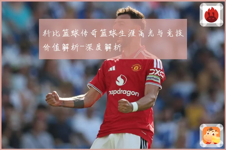 科比篮球传奇篮球生涯高光与竞技价值解析-深度解析