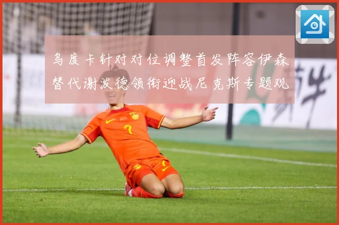 乌度卡针对对位调整首发阵容伊森替代谢泼德领衔迎战尼克斯专题观察-深度解析