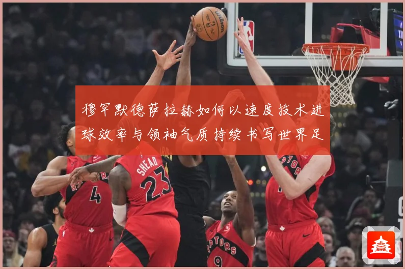 穆罕默德萨拉赫如何以速度技术进球效率与领袖气质持续书写世界足坛传奇篇章-深度解析