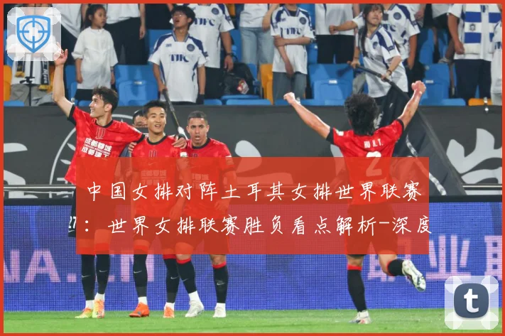 中国女排对阵土耳其女排世界联赛：世界女排联赛胜负看点解析-深度解析