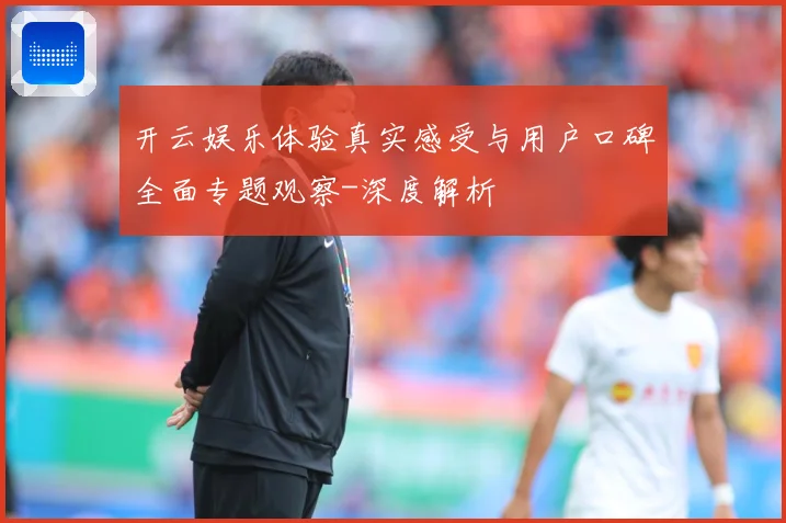 开云娱乐体验真实感受与用户口碑全面专题观察-深度解析