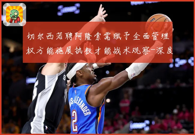 切尔西若聘阿隆索需赋予全面管理权方能施展执教才能战术观察-深度解析