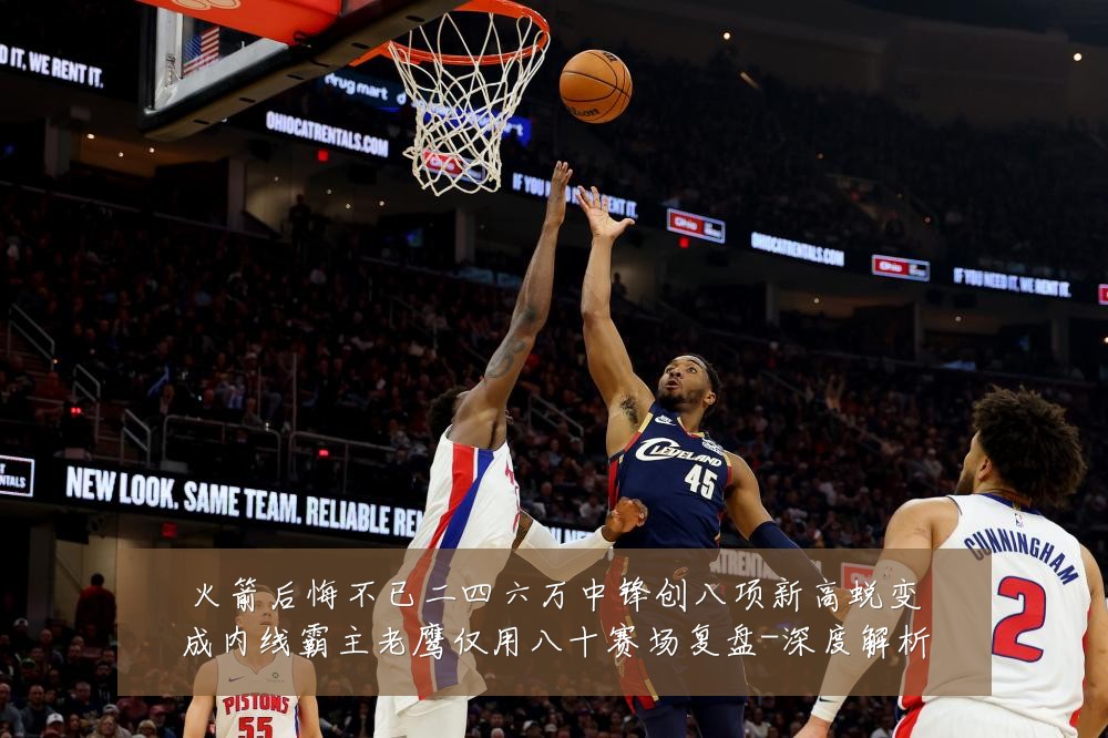 火箭后悔不已二四六万中锋创八项新高蜕变成内线霸主老鹰仅用八十赛场复盘-深度解析